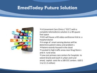 A Convenient Care Clinics ( “CCC”) with a
complete telemedicine solution in a 40 square
foot space
CCC will house a HD video conference link to a
hospital doctor
A range of smart sensing devices will be
determine patient status and problem s
Patient records housed in the cloud
Located in high traffic areas near Drug Store s
and in rural areas
Low cost primary care centers for hospitals to
extent brand and reach in urban and rural
areas( capital costs for a 100 CCC centers USD $
1 to $ 1.5 million)
EmedToday Future Solution
 