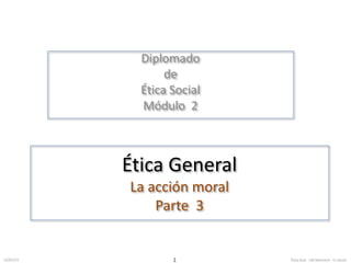 Diplomado 
de 
Ética Social 
Módulo 2 
Ética General 
La acción moral 
Parte 3 
12/01/13 Ética 1 Gral. J.M.MorenoV. E.I.RuízC. 
 