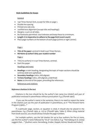 Style Guidelines for Essays 
General 
· 12pt Times Roman font, except for title on page 1. 
· Double line spacing 
· Printed one side only 
· Justified text alignment (except title and headings) 
· Margins: 2.5cm on all sides. 
· No footnotes permitted. Use Endnotes and keep these to a minimum. 
· Length: It is imperative to adhere to the page limit (word count) 
· Place page numbers at the bottom of each page (centre or right corner). 
Page 1 
· Title of the paper: centred in bold 14 pt Times Roman. 
· NO Name of author!! Only your student number 
Page 2 
· Title (no authors): in 12 pt Times Roman, centred. 
· Start the paper 
Headings and notes 
· Headings: a main heading, designating the topic of major sections should be 
centred, bold and capitalised. 
· Secondary headings: italics, left-aligned. 
· Tertiary headings: italics, left-aligned, underlined. 
· Notes: at the end of the paper, preceding the references. 
References and citations 
Reference citations in the text 
Citations in the text should be by the author's last name (no initials!) and year of 
publication enclosed in parentheses without punctuation: E.g. (Thorelli 1960). 
If you use the author's name in the sentence, there is no need to repeat the name 
in the citation; just use the year of publication in parentheses, as in "The Howard Harris 
Program (1966)...." 
If a particular page, section, or equation is cited, it should also be placed in the 
parentheses. E.g. (Thorelli 1960, p. 112) or (Thorelli 1960, Table 1). When citing material 
from book sources, you should always include the page numbers. 
For multiple authors, use the full citation for up to four authors; for five or more, 
use the first author's name followed by "et al." (no italics). E.g. “Henneberg et al. (2009) 
suggest that…” (Authors were: Henneberg, Gruber, Reppel, Ashnai, Naude and Huber) 
 