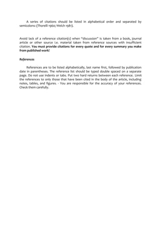 A series of citations should be listed in alphabetical order and separated by 
semicolons: (Thorelli 1960; Welch 1981). 
Avoid lack of a reference citation(s) when “discussion” is taken from a book, journal 
article or other source i.e. material taken from reference sources with insufficient 
citation. You must provide citations for every quote and for every summary you make 
from published work! 
References 
References are to be listed alphabetically, last name first, followed by publication 
date in parentheses. The reference list should be typed double spaced on a separate 
page. Do not use indents or tabs. Put two hard returns between each reference. Limit 
the references to only those that have been cited in the body of the article, including 
notes, tables, and figures. - You are responsible for the accuracy of your references. 
Check them carefully. 
 