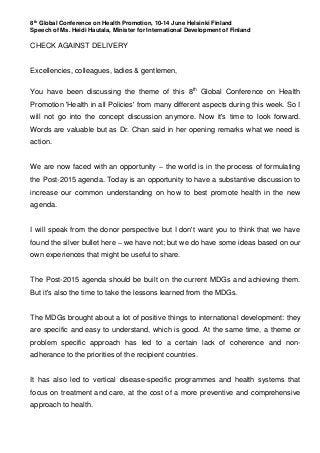 8th
Global Conference on Health Promotion, 10-14 June Helsinki Finland
Speech of Ms. Heidi Hautala, Minister for International Development of Finland
CHECK AGAINST DELIVERY
Excellencies, colleagues, ladies & gentlemen,
You have been discussing the theme of this 8th
Global Conference on Health
Promotion 'Health in all Policies' from many different aspects during this week. So I
will not go into the concept discussion anymore. Now it's time to look forward.
Words are valuable but as Dr. Chan said in her opening remarks what we need is
action.
We are now faced with an opportunity – the world is in the process of formulating
the Post-2015 agenda. Today is an opportunity to have a substantive discussion to
increase our common understanding on how to best promote health in the new
agenda.
I will speak from the donor perspective but I don't want you to think that we have
found the silver bullet here – we have not; but we do have some ideas based on our
own experiences that might be useful to share.
The Post-2015 agenda should be built on the current MDGs and achieving them.
But it's also the time to take the lessons learned from the MDGs.
The MDGs brought about a lot of positive things to international development: they
are specific and easy to understand, which is good. At the same time, a theme or
problem specific approach has led to a certain lack of coherence and non-
adherance to the priorities of the recipient countries.
It has also led to vertical disease-specific programmes and health systems that
focus on treatment and care, at the cost of a more preventive and comprehensive
approach to health.
 