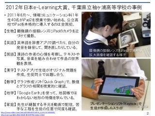 2012年日本e-Learning大賞、千葉県立袖ヶ浦高等学校の事例
• 2011年6月～、情報コミュニケーション科1年
生40名がiPad2を授業で使い始める。公立高
校でiPadを本格的に導入するのは全国初。
【生物】 顕微鏡の接眼レンズにiPadのカメラを近
づけて撮影。
【英語】 英単語を辞書アプリで調べたり、自分の
発音を録音して、聞き直したりしている。
【国語】 漢詩の作者の心情を考察し、テキストや
写真、音楽を組み合わせて作品の世界
観を表現。
【漢字】 テストアプリで生徒がオリジナル問題を
作成。生徒同士で出題し合う。
【数学】 グラフ作成ソフト「Quick Graph」で、数値
とグラフの相関を視覚的に確認。
【地学】 「Google Earth」を使って、地図帳では
わからない地形の特徴を学んでいる。
【家庭】 先生が縫製する手元を動画で配信。苦
手な工程を生徒の任意で何度も確認。
顕微鏡の接眼レンズをiPad2で撮影後、
拡大画像を確認する様子
プレゼンテーションソフト「Keynote」で
生徒が作成したスライド
2http://www.nikkei.com/article/DGXNASFK10014_Q1A111C1000000/
http://ascii.jp/elem/000/000/639/639790/index-2.html
 