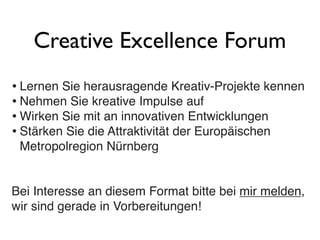 Creative Excellence Forum
• Lernen Sie herausragende Kreativ-Projekte kennen
• Nehmen Sie kreative Impulse auf
• Wirken Sie mit an innovativen Entwicklungen
• Stärken Sie die Attraktivität der Europäischen
Metropolregion Nürnberg
Bei Interesse an diesem Format bitte bei mir melden,
wir sind gerade in Vorbereitungen!
 