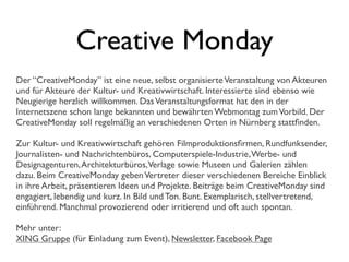 Creative Monday
Der “CreativeMonday” ist eine neue, selbst organisierteVeranstaltung von Akteuren
und für Akteure der Kultur- und Kreativwirtschaft. Interessierte sind ebenso wie
Neugierige herzlich willkommen. DasVeranstaltungsformat hat den in der
Internetszene schon lange bekannten und bewährten Webmontag zumVorbild. Der
CreativeMonday soll regelmäßig an verschiedenen Orten in Nürnberg stattﬁnden.
Zur Kultur- und Kreativwirtschaft gehören Filmproduktionsﬁrmen, Rundfunksender,
Journalisten- und Nachrichtenbüros, Computerspiele-Industrie,Werbe- und
Designagenturen,Architekturbüros,Verlage sowie Museen und Galerien zählen
dazu. Beim CreativeMonday gebenVertreter dieser verschiedenen Bereiche Einblick
in ihre Arbeit, präsentieren Ideen und Projekte. Beiträge beim CreativeMonday sind
engagiert, lebendig und kurz. In Bild und Ton. Bunt. Exemplarisch, stellvertretend,
einführend. Manchmal provozierend oder irritierend und oft auch spontan.
Mehr unter:
XING Gruppe (für Einladung zum Event), Newsletter, Facebook Page
 
