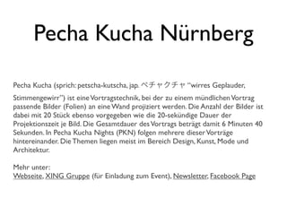 Pecha Kucha Nürnberg
Pecha Kucha (sprich: petscha-kutscha, jap. ペチャクチャ “wirres Geplauder,
Stimmengewirr”) ist eineVortragstechnik, bei der zu einem mündlichenVortrag
passende Bilder (Folien) an eine Wand projiziert werden. Die Anzahl der Bilder ist
dabei mit 20 Stück ebenso vorgegeben wie die 20-sekündige Dauer der
Projektionszeit je Bild. Die Gesamtdauer desVortrags beträgt damit 6 Minuten 40
Sekunden. In Pecha Kucha Nights (PKN) folgen mehrere dieserVorträge
hintereinander. Die Themen liegen meist im Bereich Design, Kunst, Mode und
Architektur.
Mehr unter:
Webseite, XING Gruppe (für Einladung zum Event), Newsletter, Facebook Page
 