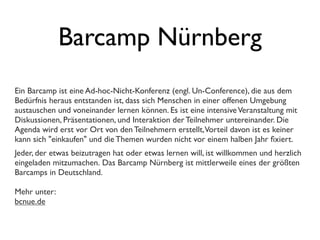 Barcamp Nürnberg
Ein Barcamp ist eine Ad-hoc-Nicht-Konferenz (engl. Un-Conference), die aus dem
Bedürfnis heraus entstanden ist, dass sich Menschen in einer offenen Umgebung
austauschen und voneinander lernen können. Es ist eine intensiveVeranstaltung mit
Diskussionen, Präsentationen, und Interaktion der Teilnehmer untereinander. Die
Agenda wird erst vor Ort von den Teilnehmern erstellt,Vorteil davon ist es keiner
kann sich "einkaufen" und die Themen wurden nicht vor einem halben Jahr ﬁxiert.
Jeder, der etwas beizutragen hat oder etwas lernen will, ist willkommen und herzlich
eingeladen mitzumachen. Das Barcamp Nürnberg ist mittlerweile eines der größten
Barcamps in Deutschland.
Mehr unter:
bcnue.de
 