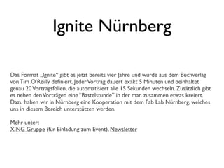 Ignite Nürnberg
Das Format „Ignite“ gibt es jetzt bereits vier Jahre und wurde aus dem Buchverlag
von Tim O’Reilly deﬁniert. JederVortrag dauert exakt 5 Minuten und beinhaltet
genau 20Vortragsfolien, die automatisiert alle 15 Sekunden wechseln. Zusätzlich gibt
es neben denVorträgen eine “Bastelstunde” in der man zusammen etwas kreiert.
Dazu haben wir in Nürnberg eine Kooperation mit dem Fab Lab Nürnberg, welches
uns in diesem Bereich unterstützen werden.
Mehr unter:
XING Gruppe (für Einladung zum Event), Newsletter
 