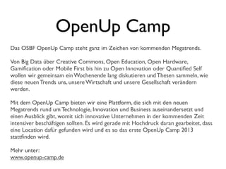OpenUp Camp
Das OSBF OpenUp Camp steht ganz im Zeichen von kommenden Megatrends.
Von Big Data über Creative Commons, Open Education, Open Hardware,
Gamiﬁcation oder Mobile First bis hin zu Open Innovation oder Quantiﬁed Self
wollen wir gemeinsam ein Wochenende lang diskutieren und Thesen sammeln, wie
diese neuen Trends uns, unsere Wirtschaft und unsere Gesellschaft verändern
werden.
Mit dem OpenUp Camp bieten wir eine Plattform, die sich mit den neuen
Megatrends rund um Technologie, Innovation und Business auseinandersetzt und
einen Ausblick gibt, womit sich innovative Unternehmen in der kommenden Zeit
intensiver beschäftigen sollten. Es wird gerade mit Hochdruck daran gearbeitet, dass
eine Location dafür gefunden wird und es so das erste OpenUp Camp 2013
stattﬁnden wird.
Mehr unter:
www.openup-camp.de
 