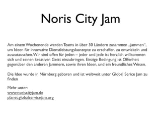 Noris City Jam
Am einem Wochenende werden Teams in über 30 Ländern zusammen „jammen“,
um Ideen für innovative Dienstleistungskonzepte zu erschaffen, zu entwickeln und
auszutauschen.Wir sind offen für jeden – jeder und jede ist herzlich willkommen
sich und seinen kreativen Geist einzubringen. Einzige Bedingung ist Offenheit
gegenüber den anderen Jammern, sowie ihren Ideen, und ein freundliches Wesen.
Die Idee wurde in Nürnberg geboren und ist weltweit unter Global Serice Jam zu
ﬁnden
Mehr unter:
www.noriscityjam.de
planet.globalservicejam.org
 