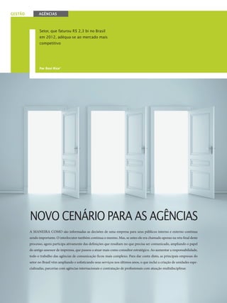 30
gestão agências
Por Rosi Rico*
Setor, que faturou R$ 2,3 bi no Brasil
em 2012, adéqua-se ao mercado mais
competitivo
Novo cenário para as agências
A maneira como são informadas as decisões de uma empresa para seus públicos interno e externo continua
sendo importante. O interlocutor também continua o mesmo. Mas, se antes ele era chamado apenas na reta final deste
processo, agora participa ativamente das definições que resultam no que precisa ser comunicado, ampliando o papel
do antigo assessor de imprensa, que passou a atuar mais como consultor estratégico. Ao aumentar a responsabilidade,
todo o trabalho das agências de comunicação ficou mais complexo. Para dar conta disto, as principais empresas do
setor no Brasil vêm ampliando e sofisticando seus serviços nos últimos anos, o que inclui a criação de unidades espe-
cializadas, parcerias com agências internacionais e contratação de profissionais com atuação multidisciplinar.
C o m u n i c a ç ã o 87(4).indd 30 03/06/13 10:27
 