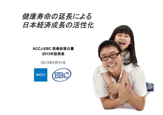 ACCJ-EBC 医療政策白書	
2013年版発表	
2013年5月31日
健康寿命の延長による	
日本経済成長の活性化	
 