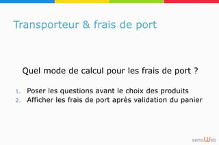 Transporteur & frais de port
Quel mode de calcul pour les frais de port ?
1. Poser les questions avant le choix des produits
2. Afficher les frais de port après validation du panier
 