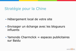 Stratégie pour la Chine
 Hébergement local de votre site
 Envisager un échange avec les blogueurs
influents
 Yamondo Charmclick = espaces publicitaires
sur Baidu
 