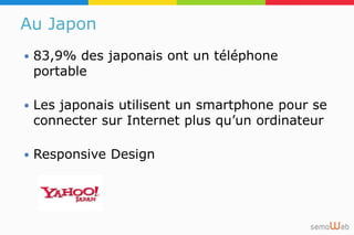 Au Japon
 83,9% des japonais ont un téléphone
portable
 Les japonais utilisent un smartphone pour se
connecter sur Internet plus qu’un ordinateur
 Responsive Design
 