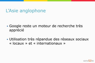 L’Asie anglophone
 Google reste un moteur de recherche très
apprécié
 Utilisation très répandue des réseaux sociaux
« locaux » et « internationaux »
 