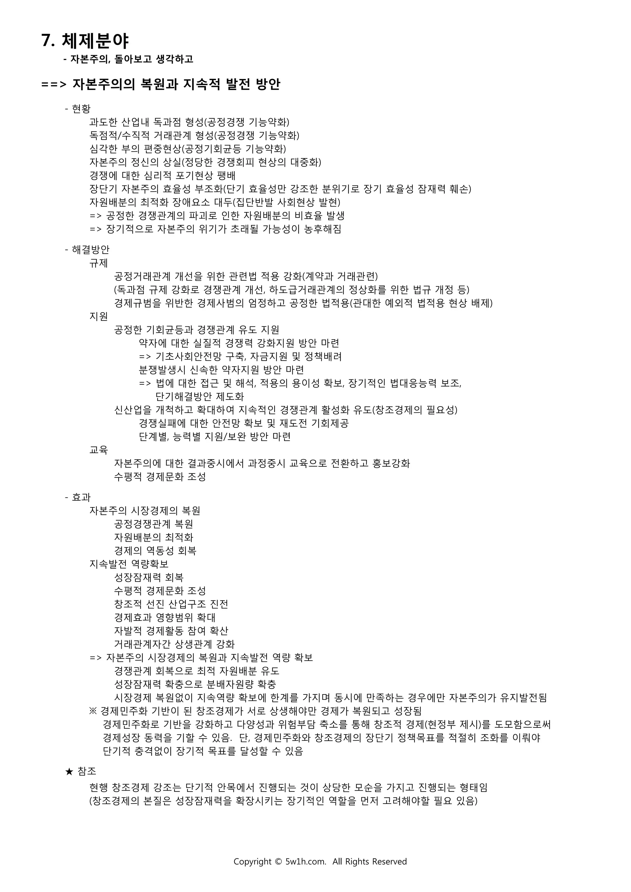 7. 체제분야
- 자본주의, 돌아보고 생각하고
==> 자본주의의 복원과 지속적 발전 방안
- 현황
과도한 산업내 독과점 형성(공정경쟁 기능약화)
독점적/수직적 거래관계 형성(공정경쟁 기능약화)
심각한 부의 편중현상(공정기회균등 기능약화)
자본주의 정신의 상실(정당한 경쟁회피 현상의 대중화)
경쟁에 대한 심리적 포기현상 팽배
장단기 자본주의 효율성 부조화(단기 효율성만 강조한 분위기로 장기 효율성 잠재력 훼손)
자원배분의 최적화 장애요소 대두(집단반발 사회현상 발현)
=> 공정한 경쟁관계의 파괴로 인한 자원배분의 비효율 발생
=> 장기적으로 자본주의 위기가 초래될 가능성이 농후해짐
- 해결방안
규제
공정거래관계 개선을 위한 관련법 적용 강화(계약과 거래관련)
(독과점 규제 강화로 경쟁관계 개선, 하도급거래관계의 정상화를 위한 법규 개정 등)
경제규범을 위반한 경제사범의 엄정하고 공정한 법적용(관대한 예외적 법적용 현상 배제)
지원
공정한 기회균등과 경쟁관계 유도 지원
약자에 대한 실질적 경쟁력 강화지원 방안 마련
=> 기초사회안전망 구축, 자금지원 및 정책배려
분쟁발생시 신속한 약자지원 방안 마련
=> 법에 대한 접근 및 해석, 적용의 용이성 확보, 장기적인 법대응능력 보조,
단기해결방안 제도화
신산업을 개척하고 확대하여 지속적인 경쟁관계 활성화 유도(창조경제의 필요성)
경쟁실패에 대한 안전망 확보 및 재도전 기회제공
단계별, 능력별 지원/보완 방안 마련
교육
자본주의에 대한 결과중시에서 과정중시 교육으로 전환하고 홍보강화
수평적 경제문화 조성
- 효과
자본주의 시장경제의 복원
공정경쟁관계 복원
자원배분의 최적화
경제의 역동성 회복
지속발전 역량확보
성장잠재력 회복
수평적 경제문화 조성
창조적 선진 산업구조 진전
경제효과 영향범위 확대
자발적 경제활동 참여 확산
거래관계자간 상생관계 강화
=> 자본주의 시장경제의 복원과 지속발전 역량 확보
경쟁관계 회복으로 최적 자원배분 유도
성장잠재력 확충으로 분배자원량 확충
시장경제 복원없이 지속역량 확보에 한계를 가지며 동시에 만족하는 경우에만 자본주의가 유지발전됨
※ 경제민주화 기반이 된 창조경제가 서로 상생해야만 경제가 복원되고 성장됨
경제민주화로 기반을 강화하고 다양성과 위험부담 축소를 통해 창조적 경제(현정부 제시)를 도모함으로써
경제성장 동력을 기할 수 있음. 단, 경제민주화와 창조경제의 장단기 정책목표를 적절히 조화를 이뤄야
단기적 충격없이 장기적 목표를 달성할 수 있음
★ 참조
현행 창조경제 강조는 단기적 안목에서 진행되는 것이 상당한 모순을 가지고 진행되는 형태임
(창조경제의 본질은 성장잠재력을 확장시키는 장기적인 역할을 먼저 고려해야할 필요 있음)
Copyright © 5w1h.com. All Rights Reserved
 