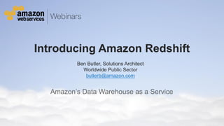 © 2011 Amazon.com, Inc. and its affiliates. All rights reserved. May not be copied, modified or distributed in whole or in part without the express consent of Amazon.com, Inc.
Introducing Amazon Redshift
Amazon’s Data Warehouse as a Service
Ben Butler, Solutions Architect
Worldwide Public Sector
butlerb@amazon.com
 