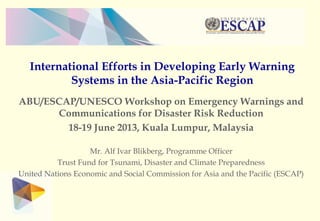International Efforts in Developing Early Warning
Systems in the Asia-Pacific Region
ABU/ESCAP/UNESCO Workshop on Emergency Warnings and
Communications for Disaster Risk Reduction
18-19 June 2013, Kuala Lumpur, Malaysia
Mr. Alf Ivar Blikberg, Programme Officer
Trust Fund for Tsunami, Disaster and Climate Preparedness
United Nations Economic and Social Commission for Asia and the Pacific (ESCAP)
 