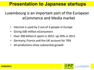 Presentation to Japanese startups
18/06/2013
Luxembourg is an important part of the European
eCommerce and Media market
• Internet is used by 2 out of 3 people in Europe
• Giving 500 million eConsumers
• Over 300 billion € spent in 2012: up 20% vs 2011
• Germany, France and the UK account for 70%
• All predictions show substantial growth
 