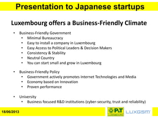 Presentation to Japanese startups
18/06/2013
Luxembourg offers a Business-Friendly Climate
• Business-Friendly Government
• Minimal Bureaucracy
• Easy to install a company in Luxembourg
• Easy Access to Political Leaders & Decision Makers
• Consistency & Stability
• Neutral Country
• You can start small and grow in Luxembourg
• Business-Friendly Policy
• Government actively promotes Internet Technologies and Media
• Economy based on Innovation
• Proven performance
• University
• Business focused R&D institutions (cyber-security, trust and reliability)
 