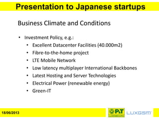 Presentation to Japanese startups
18/06/2013
Business Climate and Conditions
• Investment Policy, e.g.:
• Excellent Datacenter Facilities (40.000m2)
• Fibre-to-the-home project
• LTE Mobile Network
• Low latency multiplayer International Backbones
• Latest Hosting and Server Technologies
• Electrical Power (renewable energy)
• Green-IT
 