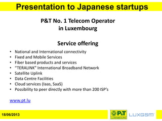 Presentation to Japanese startups
18/06/2013
• National and International connectivity
• Fixed and Mobile Services
• Fiber based products and services
• “TERALINK” International Broadband Network
• Satellite Uplink
• Data Centre Facilities
• Cloud services (Iaas, SaaS)
• Possibility to peer directly with more than 200 ISP’s
www.pt.lu
P&T No. 1 Telecom Operator
in Luxembourg
Service offering
 