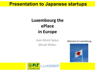 Presentation to Japanese startups
Luxembourg the
ePlace
in Europe
Jean-Marie Spaus
Micaël Weber
Welcome to Luxembourg
 