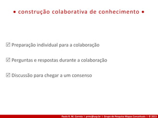 Paulo R. M. Correia I prmc@usp.br I Grupo de Pesquisa Mapas Conceituais I © 2013
 construção colaborativa de conhecimento 
 Preparação individual para a colaboração
 Perguntas e respostas durante a colaboração
 Discussão para chegar a um consenso
 