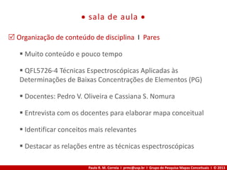 Paulo R. M. Correia I prmc@usp.br I Grupo de Pesquisa Mapas Conceituais I © 2013
 sala de aula 
 Organização de conteúdo de disciplina I Pares
 Muito conteúdo e pouco tempo
 QFL5726-4 Técnicas Espectroscópicas Aplicadas às
Determinações de Baixas Concentrações de Elementos (PG)
 Docentes: Pedro V. Oliveira e Cassiana S. Nomura
 Entrevista com os docentes para elaborar mapa conceitual
 Identificar conceitos mais relevantes
 Destacar as relações entre as técnicas espectroscópicas
 