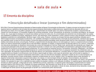 Paulo R. M. Correia I prmc@usp.br I Grupo de Pesquisa Mapas Conceituais I © 2013
 sala de aula 
 Ementa da disciplina
 Descrição detalhada e linear (começo e fim determinados)
QFL5726-4 Técnicas Espectroscópicas Aplicadas às Determinações de Baixas Concentrações de Elementos: O objetivo principal da disciplina é discutir
aspectos teóricos e aplicativos das principais técnicas espectroscópicas direcionadas à análise elementar: espectrometria de absorção atômica com
atomização por chama, forno de grafite e geração de vapor, espectrometria de emissão óptica com plasma indutivamente acoplado e espectrometria de
massas com fonte de plasma. A composição inorgânica de amostras ambientais, clínicas, farmacêuticas, de alimentos, de produtos tecnológicos, de interesse
forense, etc, ocupa papel de destaque no conjunto das análises químicas há muitos anos. As concentrações dos elementos nas amostras podem ser usadas
para estabelecer qualidade de produtos, diagnósticos clínicos, para desvendar crimes ambientais e contra a pessoa humana e para atividades comerciais como
estabelecer parâmetros de rastreabilidade, identificar origem, entre outras. Portanto, conhecer as principais técnicas espectroanalíticas utilizadas para a
determinação de baixas concentrações de elementos, com qualidade metrológica é fundamental para a formação de pós-graduandos, sobretudo para aqueles
que pretendem atuar na área de Química Analítica. As técnicas espectroscópicas abordadas nessa disciplinas estão entre as mais importantes e utilizadas em
análises elementares de baixas concentrações. No Brasil, a espectrometria de absorção atômica com atomização por chama e a espectrometria de emissão
óptica com plasma indutivamente acoplado são as mais difundidas e aplicadas na indústria. A espectrometria de absorção atômica com chama é, certamente,
uma das poucas abordadas em disciplinas instrumentais dos cursos de Graduação em Química. Deste modo, grande parte dos estudantes que chegam aos
cursos de pós-graduação ainda não tiveram a oportunidade de estudar e conhecer com maior profundidade os fundamentos e aplicações dessas técnicas,
constituindo-se uma lacuna na formação desses profissionais. Em contra partida as Indústrias Química, Farmacêutica, Alimentícia, Metalúrgica, e de Petróleo,
entre outras, que utilizam essas técnicas espectroscópicas em controle de processos e de produto final e na pesquisa necessitam de profissionais cada vez
mais capacitados. Na pesquisa a espectrometria de absorção atômica com atomização eletrotérmica, a emissão óptica com plasma acoplado indutivamente e
a espectrometria de massas é uma ferramenta muito útil para a determinação de traços e ultra traços de elementos, seja na forma total ou espécies. A
disciplina deverá abordar os aspectos fundamentais relacionados a cada uma das técnicas estudadas, apresentar o estado da arte na instrumentação e as
aplicações, buscando sempre mostrar similaridades e aspectos complementares de uma em relação a outra. Os seguintes tópicos serão abordados: (i)
aspectos fundamentais relacionados à espectrometria óptica e de massas; (ii) instrumentação (fontes de radiação, monocromadores, atomizadores,
configurações de tocha, analisadores de massas, células de reação, detectores, sistemas de aquisição de dados); (iii) atomização com chama, com geração de
hidretos, com geração de vapor a frio e eletrotérmica (para análise de soluções e sólidos) e com detecção simultânea; (iv) aspectos gerais relacionados com a
emissão por plasma (geração, configuração de tocha, interferências químicas, espectrais); (v) aspectos gerais relacionados à espectrometria de massas
elementar (plasma como fonte de íons), analisador de massas quadrupolar, alta resolução e por tempo de voo; (vi) interferências químicas e espectrais,
estratégias empregadas para identificar e minimizar interferências; (vii) discussões de aplicações e estudo de casos, abordando temas relevantes e atuais com
a colaboração de tutores (alunos de pós-graduação do IQ/USP com conhecimento prévio das técnicas).
 
