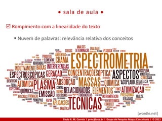 Paulo R. M. Correia I prmc@usp.br I Grupo de Pesquisa Mapas Conceituais I © 2013
 sala de aula 
 Rompimento com a linearidade do texto
 Nuvem de palavras: relevância relativa dos conceitos
[wordle.net]
 