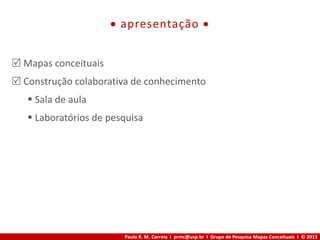 Paulo R. M. Correia I prmc@usp.br I Grupo de Pesquisa Mapas Conceituais I © 2013
 apresentação 
 Mapas conceituais
 Construção colaborativa de conhecimento
 Sala de aula
 Laboratórios de pesquisa
 