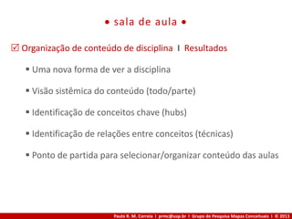 Paulo R. M. Correia I prmc@usp.br I Grupo de Pesquisa Mapas Conceituais I © 2013
 sala de aula 
 Organização de conteúdo de disciplina I Resultados
 Uma nova forma de ver a disciplina
 Visão sistêmica do conteúdo (todo/parte)
 Identificação de conceitos chave (hubs)
 Identificação de relações entre conceitos (técnicas)
 Ponto de partida para selecionar/organizar conteúdo das aulas
 