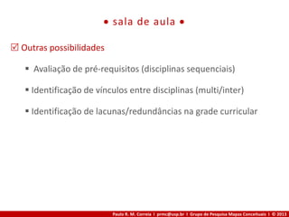 Paulo R. M. Correia I prmc@usp.br I Grupo de Pesquisa Mapas Conceituais I © 2013
 sala de aula 
 Outras possibilidades
 Avaliação de pré-requisitos (disciplinas sequenciais)
 Identificação de vínculos entre disciplinas (multi/inter)
 Identificação de lacunas/redundâncias na grade curricular
 