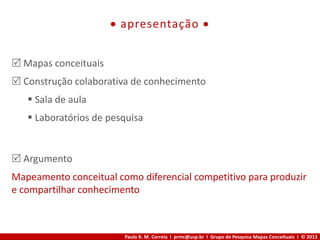 Paulo R. M. Correia I prmc@usp.br I Grupo de Pesquisa Mapas Conceituais I © 2013
 apresentação 
 Mapas conceituais
 Construção colaborativa de conhecimento
 Sala de aula
 Laboratórios de pesquisa
 Argumento
Mapeamento conceitual como diferencial competitivo para produzir
e compartilhar conhecimento
 