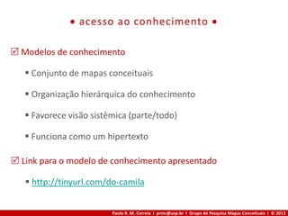 Paulo R. M. Correia I prmc@usp.br I Grupo de Pesquisa Mapas Conceituais I © 2013
 acesso ao conhecimento 
 Modelos de conhecimento
 Conjunto de mapas conceituais
 Organização hierárquica do conhecimento
 Favorece visão sistêmica (parte/todo)
 Funciona como um hipertexto
 Link para o modelo de conhecimento apresentado
 http://tinyurl.com/do-camila
 