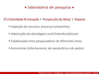 Paulo R. M. Correia I prmc@usp.br I Grupo de Pesquisa Mapas Conceituais I © 2013
 laboratório de pesquisa 
 Criatividade & inovação I Prospecção de ideias I Ímpares
 Captação de recursos: processo competitivo
 Valorização de abordagens multi/interdisciplinares
 Colaboração entre pesquisadores de diferentes áreas
 Assimetrias (informacional, de vocabulário e de poder)
 