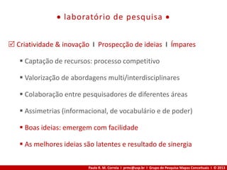 Paulo R. M. Correia I prmc@usp.br I Grupo de Pesquisa Mapas Conceituais I © 2013
 laboratório de pesquisa 
 Criatividade & inovação I Prospecção de ideias I Ímpares
 Captação de recursos: processo competitivo
 Valorização de abordagens multi/interdisciplinares
 Colaboração entre pesquisadores de diferentes áreas
 Assimetrias (informacional, de vocabulário e de poder)
 Boas ideias: emergem com facilidade
 As melhores ideias são latentes e resultado de sinergia
 