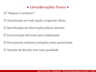 Paulo R. M. Correia I prmc@usp.br I Grupo de Pesquisa Mapas Conceituais I © 2013
 considerações finais 
 “Mapear é conhecer”
 Visualização em rede ajuda a organizar ideias
 Identificação de informações/ideias latentes
 Comunicação eficiente para colaboração
 Pensamento sistêmico (relações entre parte/todo)
 Tomada de decisão com mais qualidade
 