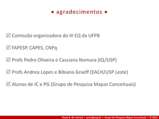 Paulo R. M. Correia I prmc@usp.br I Grupo de Pesquisa Mapas Conceituais I © 2013
 agradecimentos 
 Comissão organizadora do III EQ da UFPB
 FAPESP, CAPES, CNPq
 Profs Pedro Oliveira e Cassiana Nomura (IQ/USP)
 Profs Andrea Lopes e Bibiana Graeff (EACH/USP Leste)
 Alunos de IC e PG (Grupo de Pesquisa Mapas Conceituais)
 