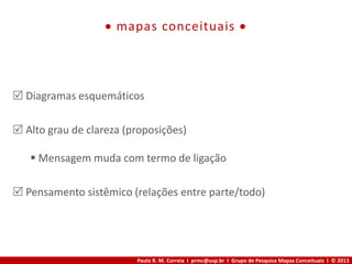Paulo R. M. Correia I prmc@usp.br I Grupo de Pesquisa Mapas Conceituais I © 2013
 mapas conceituais 
 Diagramas esquemáticos
 Alto grau de clareza (proposições)
 Mensagem muda com termo de ligação
 Pensamento sistêmico (relações entre parte/todo)
 