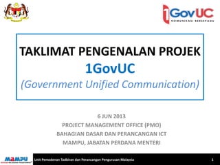 TAKLIMAT PENGENALAN PROJEK 1GovUC (Government Unified Communication) 
6 JUN 2013 
PROJECT MANAGEMENT OFFICE (PMO) 
BAHAGIAN DASAR DAN PERANCANGAN ICT 
MAMPU, JABATAN PERDANA MENTERI 
Unit Pemodenan Tadbiran dan Perancangan Pengurusan Malaysia 
1  