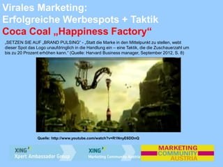 Virales Marketing:
Erfolgreiche Werbespots + Taktik
Coca Coal „Happiness Factory“
„SETZEN SIE AUF „BRAND PULSING“ - „Statt die Marke in den Mittelpunkt zu stellen, webt
dieser Spot das Logo unaufdringlich in die Handlung ein – eine Taktik, die die Zuschauerzahl um
bis zu 20 Prozent erhöhen kann.“ (Quelle: Harvard Business manager, September 2012, S. 8)
Quelle: http://www.youtube.com/watch?v=R1NnyE6DDnQ
 
