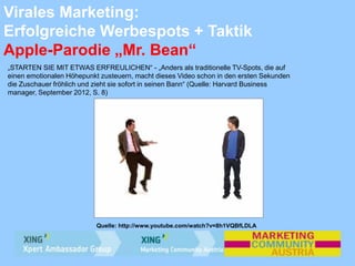 Virales Marketing:
Erfolgreiche Werbespots + Taktik
Apple-Parodie „Mr. Bean“
„STARTEN SIE MIT ETWAS ERFREULICHEN“ - „Anders als traditionelle TV-Spots, die auf
einen emotionalen Höhepunkt zusteuern, macht dieses Video schon in den ersten Sekunden
die Zuschauer fröhlich und zieht sie sofort in seinen Bann“ (Quelle: Harvard Business
manager, September 2012, S. 8)
Quelle: http://www.youtube.com/watch?v=8h1VQBfLDLA
 