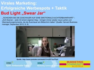 Virales Marketing:
Erfolgreiche Werbespots + Taktik
Bud Light „Swear Jar“
„ SCHICKEN SIE DIE ZUSCHAUER AUF EINE EMOTIONALE AUCHTERBAHNFAHRT“ -
„Acht Szenen – jede mit einem eigenen Gag – bringen immer wieder neue Lacher und
Überraschungsmomente, die die Zuschauer am Bildschirm halten“ (Quelle: Harvard Business
manager, September 2012, S. 8)
Quelle: http://www.youtube.com/watch?v=JI3Y1auTFpU
 