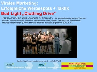 Virales Marketing:
Erfolgreiche Werbespots + Taktik
Bud Light „Clothing Drive“
„ÜBERRASCHEN SIE, ABER SCHOCKIEREN SIE NICHT“ – „Die vergleichsweise geringe Zahl von
Aufrufen deutet darauf hin, dass User Hemmungen haben, diesen Werbespot an Familien und
Freunde weiterzuleiten“ (Quelle: Harvard Business manager, September 2012, S. 8)
Quelle: http://www.youtube.com/watch?v=ew9cEATPzDE
 