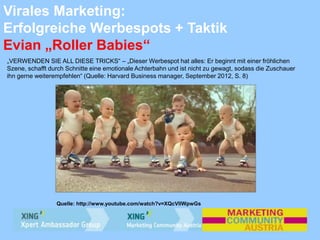 Virales Marketing:
Erfolgreiche Werbespots + Taktik
Evian „Roller Babies“
„VERWENDEN SIE ALL DIESE TRICKS“ – „Dieser Werbespot hat alles: Er beginnt mit einer fröhlichen
Szene, schafft durch Schnitte eine emotionale Achterbahn und ist nicht zu gewagt, sodass die Zuschauer
ihn gerne weiterempfehlen“ (Quelle: Harvard Business manager, September 2012, S. 8)
Quelle: http://www.youtube.com/watch?v=XQcVllWpwGs
 