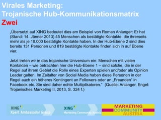 Virales Marketing:
Trojanische Hub-Kommunikationsmatrix
Zwei
„Übersetzt auf XING bedeutet dies am Beispiel von Roman Anlanger: Er hat
(Stand: 14. Jänner 2013) 45 Menschen als bestätigte Kontakte, die ihrerseits
mehr als je 10.000 bestätigte Kontakte haben. In der Hub-Ebene 2 sind dies
bereits 131 Personen und 819 bestätigte Kontakte finden sich in auf Ebene
vier.
Jetzt treten wir in das trojanische Universium ein: Menschen mit vielen
Kontakten – wie betrachten hier die Hub-Ebene 1 – sind solche, die in der
Regel auf ihrem Gebiet die Rolle eines Experten spielen und/oder als Opinion
Leader gelten. Im Zeitalter von Social Media haben diese Personen in der
Regel auch ein höheres Kontingent an Followers oder an „Freunden“ in
Facebook etc. Sie sind daher echte Multiplikatoren.“ (Quelle: Anlanger, Engel:
Trojanisches Marketing II, 2013, S. 324 f.)
 