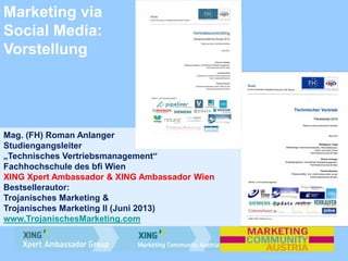 Marketing via
Social Media:
Vorstellung
Mag. (FH) Roman Anlanger
Studiengangsleiter
„Technisches Vertriebsmanagement“
Fachhochschule des bfi Wien
XING Xpert Ambassador & XING Ambassador Wien
Bestsellerautor:
Trojanisches Marketing &
Trojanisches Marketing II (Juni 2013)
www.TrojanischesMarketing.com
 