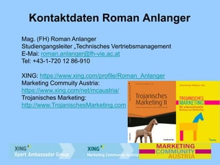 Kontaktdaten Roman Anlanger
Mag. (FH) Roman Anlanger
Studiengangsleiter „Technisches Vertriebsmanagement
E-Mai: roman.anlanger@fh-vie.ac.at
Tel: +43-1-720 12 86-910
XING: https://www.xing.com/profile/Roman_Anlanger
Marketing Commuity Austria:
https://www.xing.com/net/mcaustria/
Trojanisches Marketing:
http://www.TrojanischesMarketing.com
 